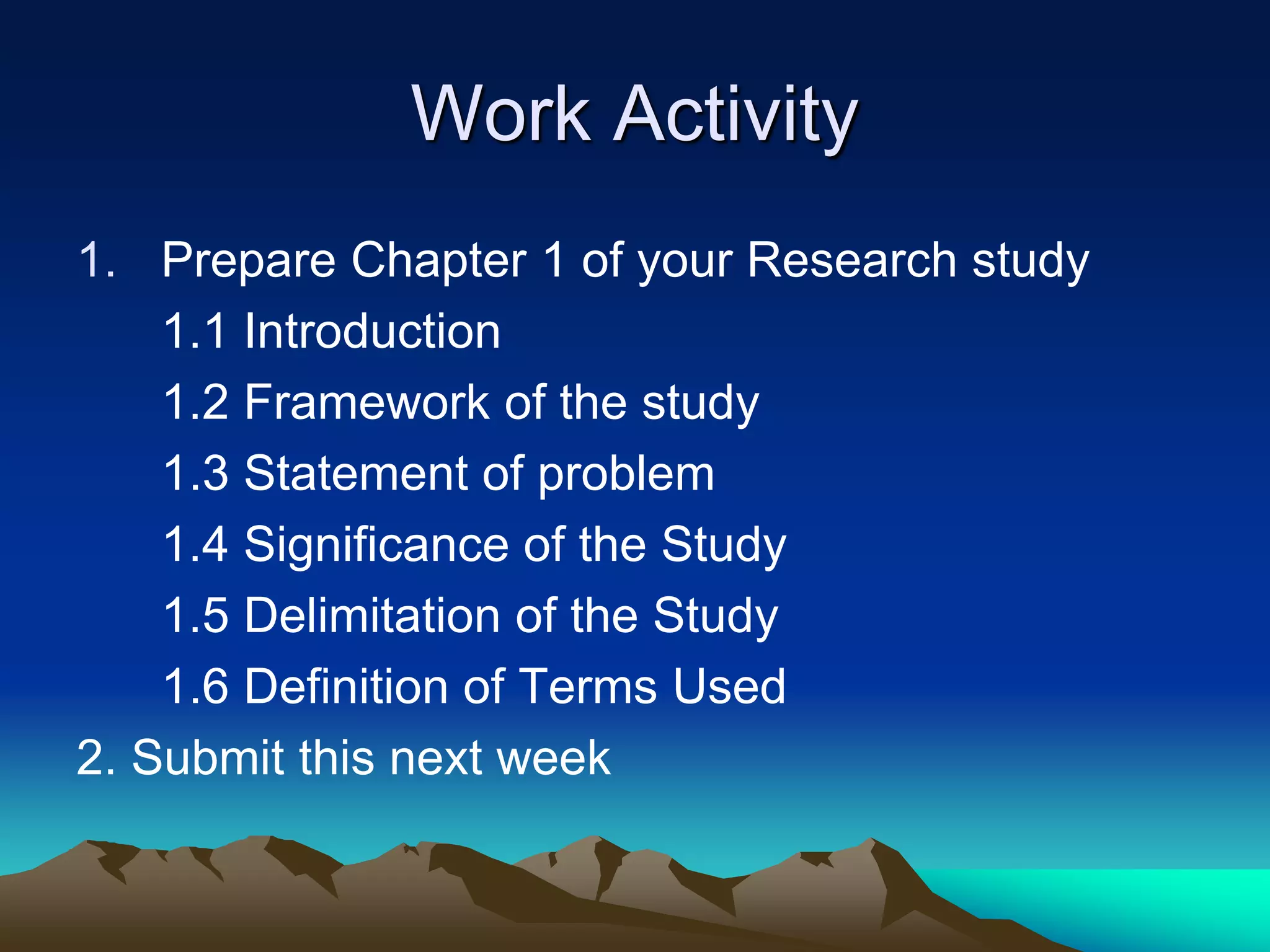 Work Activity
1. Prepare Chapter 1 of your Research study
1.1 Introduction
1.2 Framework of the study
1.3 Statement of problem
1.4 Significance of the Study
1.5 Delimitation of the Study
1.6 Definition of Terms Used
2. Submit this next week
 