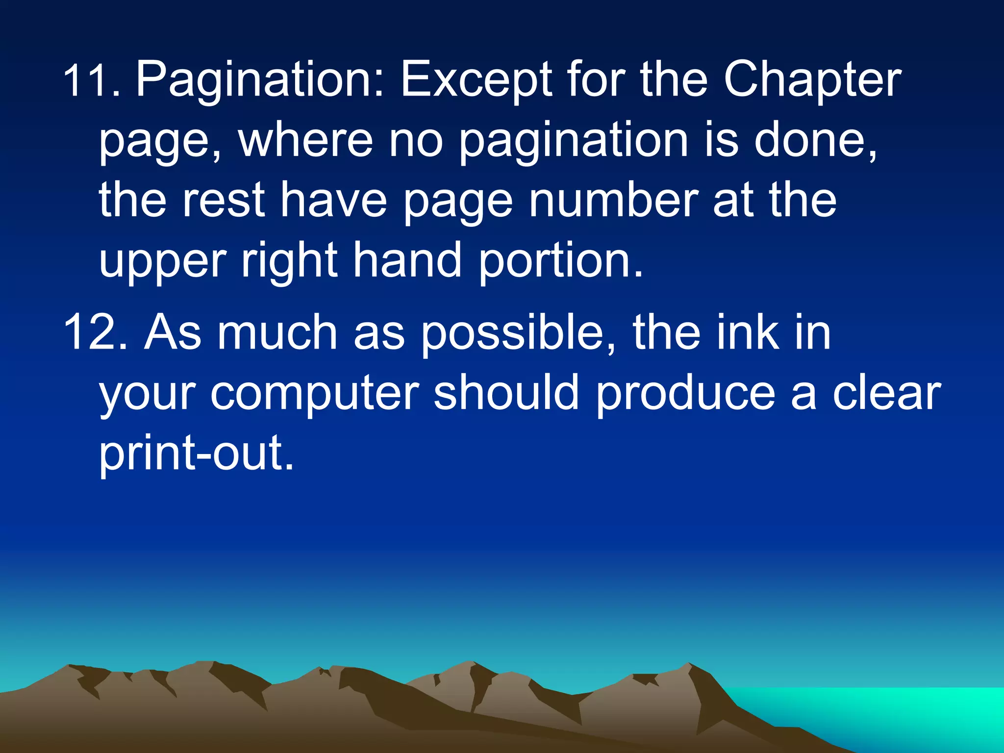11. Pagination: Except for the Chapter
page, where no pagination is done,
the rest have page number at the
upper right hand portion.
12. As much as possible, the ink in
your computer should produce a clear
print-out.
 