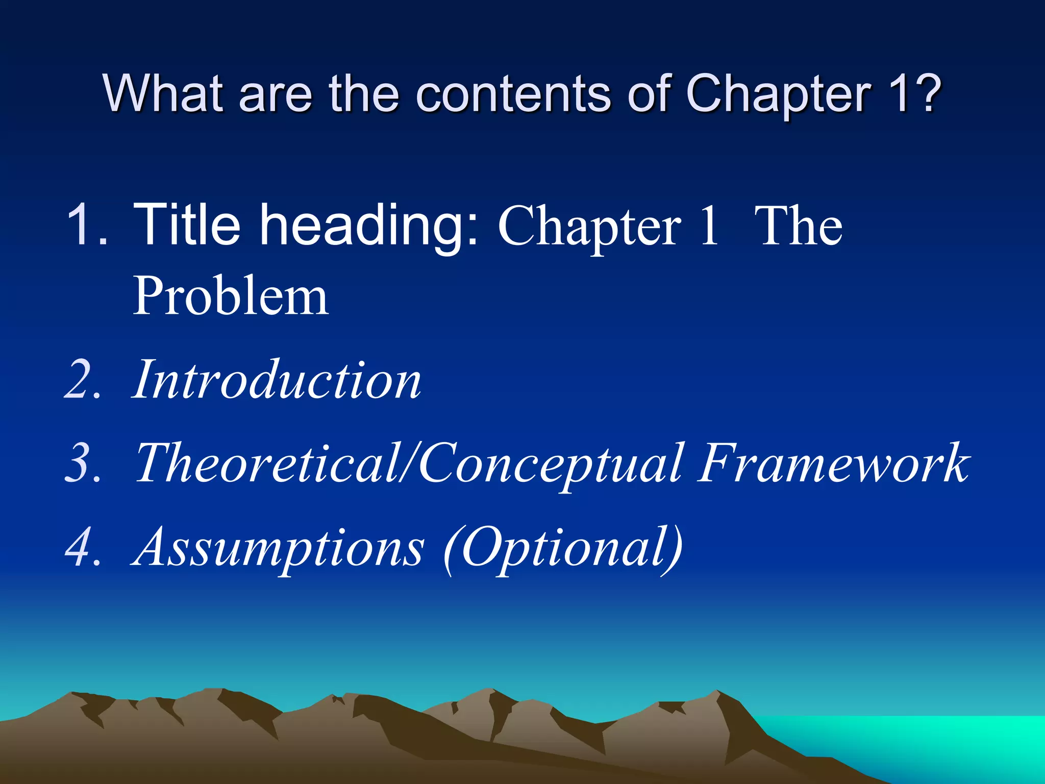 What are the contents of Chapter 1?
1. Title heading: Chapter 1 The
Problem
2. Introduction
3. Theoretical/Conceptual Framework
4. Assumptions (Optional)
 