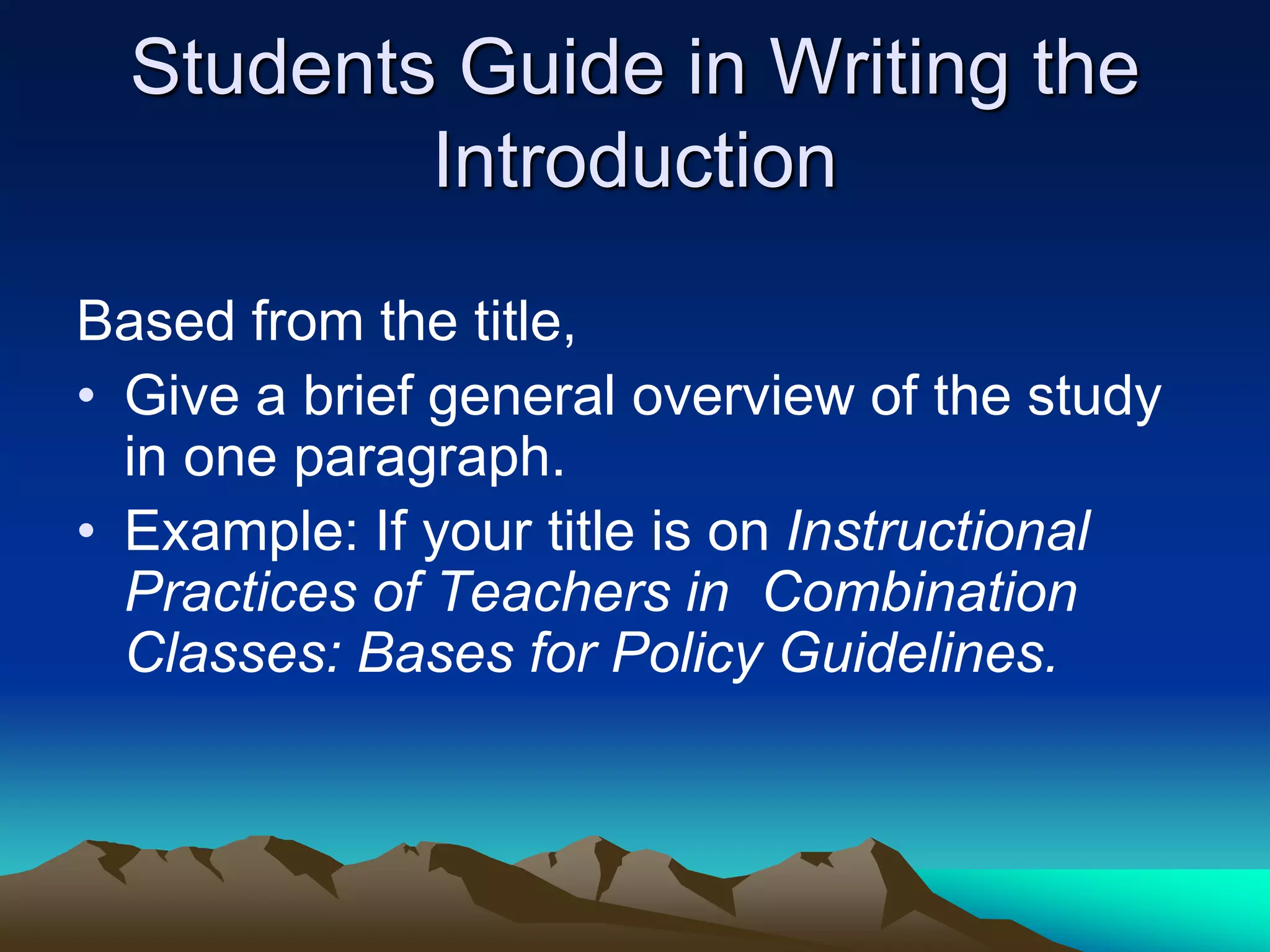 Students Guide in Writing the
Introduction
Based from the title,
• Give a brief general overview of the study
in one paragraph.
• Example: If your title is on Instructional
Practices of Teachers in Combination
Classes: Bases for Policy Guidelines.
 