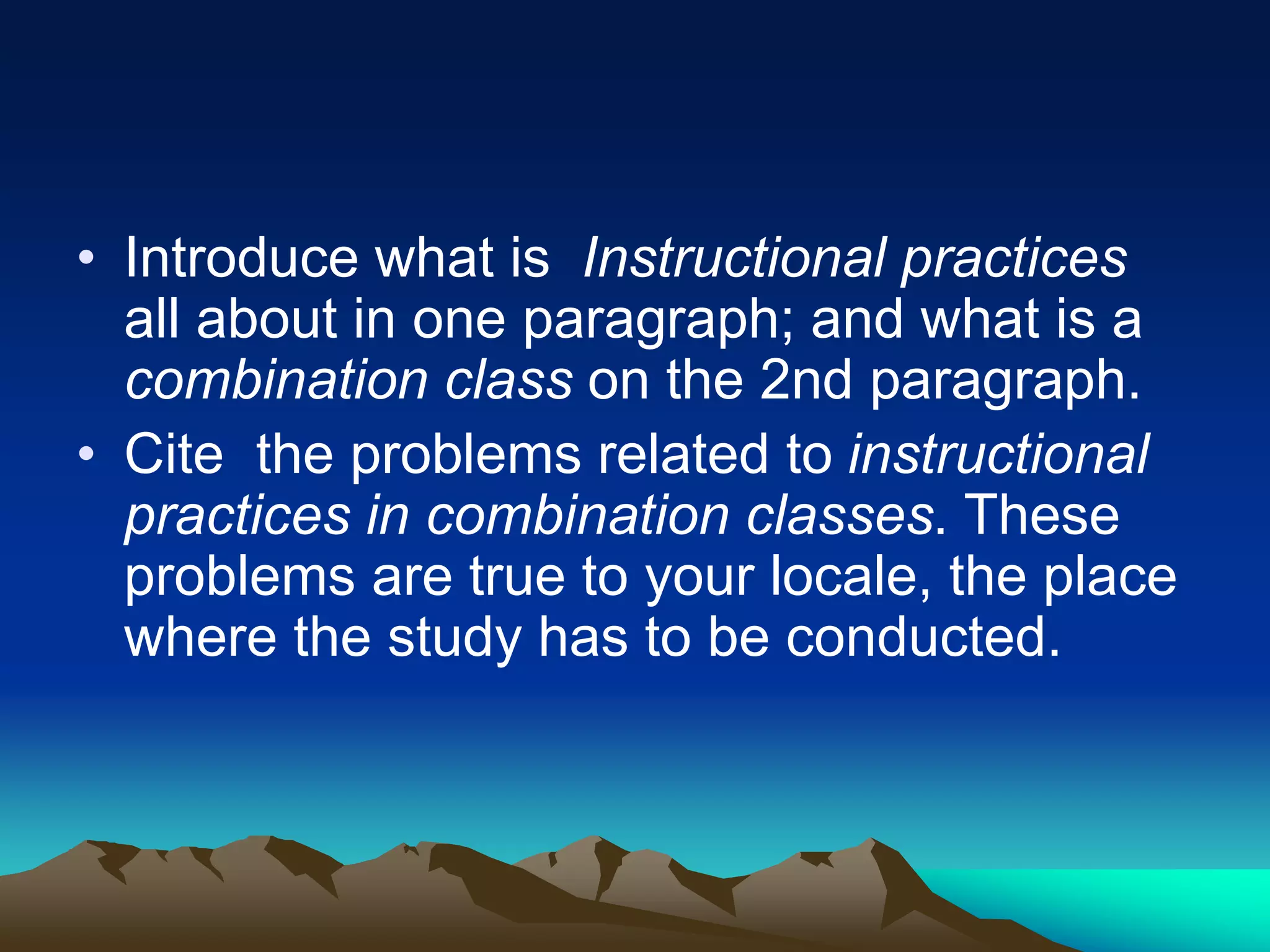 • Introduce what is Instructional practices
all about in one paragraph; and what is a
combination class on the 2nd paragraph.
• Cite the problems related to instructional
practices in combination classes. These
problems are true to your locale, the place
where the study has to be conducted.
 