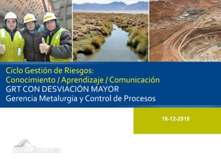 Ciclo Gestión de Riesgos:
Conocimiento / Aprendizaje / Comunicación
GRT CON DESVIACIÓN MAYOR
Gerencia Metalurgia y Control de Procesos
18-12-2019
 