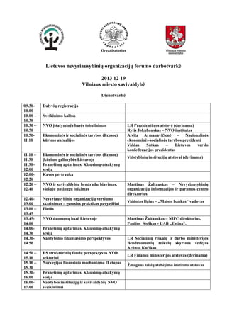 Organizatorius

Lietuvos nevyriausybinių organizacijų forumo darbotvarkė
2013 12 19
Vilniaus miesto savivaldybė
Dienotvarkė
09.3010.00
10.00 –
10.30
10.30 –
10.50
10.5011.10

Dalyvių registracija

11.10 –
11.30
11.30–
12.00
12.0012.20
12.20 –
12.40

Ekonominės ir socialinės tarybos (Ecosoc)
įkūrimo galimybės Lietuvoje
Pranešimų aptarimas. Klausimų-atsakymų
sesija
Kavos pertrauka

12.4013.00
13.00 –
13.45
13.4514.00
14.0014.30
14.3014.50

Nevyriausybinių organizacijų verslumo
skatinimas – gerosios praktikos pavyzdžiai
Pietūs

14.50 –
15.10
15.10 –
15.30
15.3016.00
16.0017.00

ES struktūrinių fondų perspektyvos NVO
sektoriui
Norvegijos finansinio mechanizmo II etapas

Sveikinimo kalbos
NVO įstatyminės bazės tobulinimas
Ekonominės ir socialinės tarybos (Ecosoc)
kūrimo aktualijos

NVO ir savivaldybių bendradarbiavimas,
viešųjų paslaugų teikimas

NVO duomenų bazė Lietuvoje
Pranešimų aptarimas. Klausimų-atsakymų
sesija
Valstybinio finansavimo perspektyvos

Pranešimų aptarimas. Klausimų-atsakymų
sesija
Valstybės institucijų ir savivaldybių NVO
sveikinimai

LR Prezidentūros atstovė (derinama)
Rytis Jokubauskas – NVO institutas
Alvita Armanavičienė – Nacionalinės
ekonominės-socialinės tarybos prezidentė
Valdas
Sutkus
–
Lietuvos
verslo
konfederacijos prezidentas
Valstybinių institucijų atstovai (derinama)

Martinas Žaltauskas – Nevyriausybinių
organizacijų informacijos ir paramos centro
direktorius
Vaidotas Ilgius – „Maisto bankas“ vadovas

Martinas Žaltauskas – NIPC direktorius,
Paulius Stoškus - UAB „Estina“.
LR Socialinių reikalų ir darbo ministerijos
Bendruomenių reikalų skyriaus vedėjas
Arūnas Kučikas
LR Finansų ministerijos atstovas (derinama)
Žmogaus teisių stebėjimo instituto atstovas

 