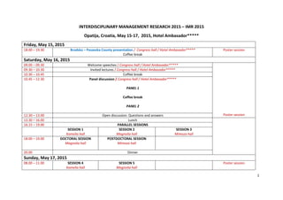 1
INTERDISCIPLINARY MANAGEMENT RESEARCH 2015 – IMR 2015
Opatija, Croatia, May 15-17, 2015, Hotel Ambasador*****
Friday, May 15, 2015
18.00 – 19.30 Brodsko – Posavska County presentation / Congress hall / Hotel Ambasador*****
Coffee break
Poster session
Saturday, May 16, 2015
09.00 – 09.30 Welcome speeches / Congress hall / Hotel Ambasador*****
Poster session
09.30 – 10.30 Invited lectures / Congress hall / Hotel Ambasador*****
10.30 – 10.45 Coffee break
10.45 – 12.30 Panel discussion / Congress hall / Hotel Ambasador*****
PANEL 1
Coffee break
PANEL 2
12.30 – 13.00 Open discussion: Questions and answers
13.30 – 16.00 Lunch
16.15 – 19.00 PARALLEL SESSIONS
SESSION 1
Kamelia hall
SESSION 2
Magnolia hall
SESSION 3
Mimoza hall
18.00 – 19.00 DOCTORAL SESSION
Magnolia hall
POSTDOCTORAL SESSION
Mimoza hall
20.00 Dinner
Sunday, May 17, 2015
08.00 – 11.00 SESSION 4
Kamelia hall
SESSION 5
Magnolia hall
Poster session
 