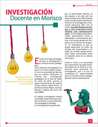 Morisco




INVESTIGACIÓN                                                         por la Universidad Distrital el

    Docente en Morisco
                                                                      año pasado y en este año fue
                                                                      seleccionada entre 200 trabajos
                                                                      como una de las diez finalistas al
                                                                      Premio a la Investigación e inno-
                                                                      vación educativa 2011 con el
                                                                      título: A guided Reading of ima-
                                                                      ges: a way to develop critical
                                                                      thinking and communicative
                                                                      skills. La estrategia ayuda desa-
                                                                      rrollar pensamiento crítico y
                                                                      habilidades comunicativas gra-
                                                                      cias a la lectura guiada de imá-
                                                                      genes con la técnica de pregun-
                                                                      ta. Lo interesante es que se
                                                                      puede desarrollar en todos los
                                                                      campos del conocimiento y en
                                                                      todos los niveles (desde prees-
                                                                      colar hasta universidad) tanto
                                                                      en español como en un idioma
                                                                      extranjero.

                                E
                                     l aula es el lugar privilegia-
                                     do para la investigación y
                                     la transformación pedagó-        Animo e invito a la comunidad
                                gica.                                 para aprovechar las oportunida-
                                Como docente-investigadora es         des dadas por el Distrito y Col-
                                para mí un honor poder compar-        ciencias para participar en
                                tir con la comunidad de Morisco       investigación, que a la vez se
                                que en nuestra institución se         constituyen en oportunidades
                                culminó una       investigación       para la transformación pedagó-
         Marisol Sarmiento S.
                                pedagógica en el área de inglés       gica de nuestra amada patria.
           Docente de inglés
Departamento de Humanidades     en junio de 2010, gracias al
             Jornada Mañana     apoyo incondicional de nuestra
                                rectora Blanca Isabel Pérez, la
                                profesora Leonor Reyes, los estu-
                                diantes y padres del curso 301
                                (año 2008).

                                El trabajo investigativo mostró
                                resultados importantes que pue-
                                den contribuir a una transforma-
                                ción pedagógica validada.
                                La investigación fue publicada




                                                                                                   11
 