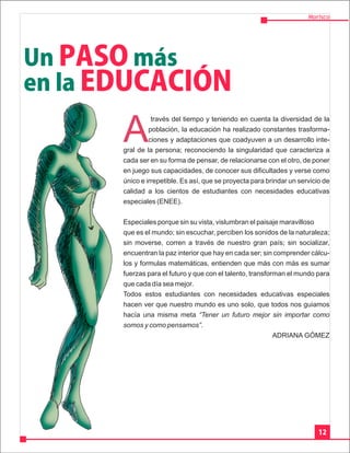 Morisco




Un PASO más
en la EDUCACIÓN

       A
                 través del tiempo y teniendo en cuenta la diversidad de la
                población, la educación ha realizado constantes trasforma-
                ciones y adaptaciones que coadyuven a un desarrollo inte-
       gral de la persona; reconociendo la singularidad que caracteriza a
       cada ser en su forma de pensar, de relacionarse con el otro, de poner
       en juego sus capacidades, de conocer sus dificultades y verse como
       único e irrepetible. Es así, que se proyecta para brindar un servicio de
       calidad a los cientos de estudiantes con necesidades educativas
       especiales (ENEE).


       Especiales porque sin su vista, vislumbran el paisaje maravilloso
       que es el mundo; sin escuchar, perciben los sonidos de la naturaleza;
       sin moverse, corren a través de nuestro gran país; sin socializar,
       encuentran la paz interior que hay en cada ser; sin comprender cálcu-
       los y formulas matemáticas, entienden que más con más es sumar
       fuerzas para el futuro y que con el talento, transforman el mundo para
       que cada día sea mejor.
       Todos estos estudiantes con necesidades educativas especiales
       hacen ver que nuestro mundo es uno solo, que todos nos guiamos
       hacía una misma meta “Tener un futuro mejor sin importar como
       somos y como pensamos”.
                                                            ADRIANA GÓMEZ




                                                                           12
 