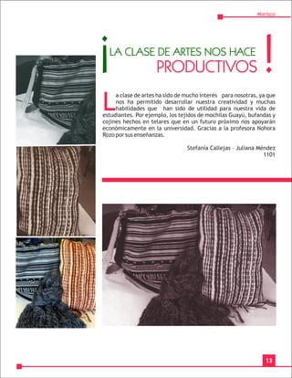 Morisco




¡ LA CLASE DE ARTES NOS HACE
                     PRODUCTIVOS                              !
L
     a clase de artes ha sido de mucho interés para nosotras, ya que
     nos ha permitido desarrollar nuestra creatividad y muchas
     habilidades que han sido de utilidad para nuestra vida de
estudiantes. Por ejemplo, los tejidos de mochilas Guayú, bufandas y
cojines hechos en telares que en un futuro próximo nos apoyarán
económicamente en la universidad. Gracias a la profesora Nohora
Rozo por sus enseñanzas.

                                 Stefanía Callejas – Juliana Méndez
                                                               1101




                                                                13
 
