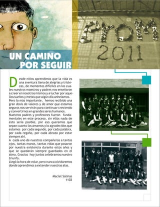 UN CAMINO
  POR SEGUIR
D
        esde niños aprendimos que la vida es
        una aventura llena de alegrías y triste-
        zas, de momentos difíciles en los cua-
les nuestros maestros y padres nos enseñaron
a creer en nosotros mismos y a luchar por aque-
llos sueños y metas que algún día anhelamos.
Pero lo más importante, hemos recibido una
gran dosis de valores y de amor que estamos
seguros nos servirán para continuar creciendo
y convertirnos en grandes seres humanos.
Nuestros padres y profesores fueron funda-
mentales en este proceso, sin ellos nada de
esto sería posible, por eso queremos que
sepan cuanto los amamos y lo agradecidos que
estamos por cada segundo, por cada palabra,
por cada regaño, por cada abrazo por estar
siempre ahí.
A cada uno de nuestros compañeros a tantos
ojos, tantas manos, tantas vidas que pasaron
por nuestra existencia durante estos años y
que se quedarán siempre guardados en el
alma. Gracias hoy juntos celebramos nuestro
triunfo.
Llegó la hora de volar, pero nunca olvidaremos
donde aprendimos a extender nuestras alas.


                                Maciel Salinas
                                         1102
 