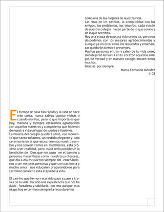 como una de las mejores de nuestra vida.
                                                      Las risas en los pasillos, la complicidad con los
                                                      amigos, los problemas, los triunfos, cada rincón
                                                      de nuestro colegio hacen parte de lo que somos y
                                                      de lo que seremos.
                                                      Hoy una etapa de nuestra vida se nos va, pero nos
                                                      despedimos con los mejores agradecimientos y
                                                      aunque ya no estaremos los recuerdos y enseñan-
                                                      zas quedarán siempre presentes.
                                                      Muchas personas entran y salen de tu vida pero,
                                                      solo dejarán la huella en tu corazón aquellos ami-
                                                      gos de verdad y en nuestro colegio encontramos
                                                      muchos.
                                                      Gracias por siempre
                                                                                 María Fernanda Méndez
                                                                                                    1102




E
      l tiempo se pasa tan rápido y la vida se hace
      más corta, nunca sabrás cuanto vivirás o
      cuando morirás, pero lo que importa es que
hoy, mañana y siempre estaremos agradecidos
con aquellos maestros y compañeros que hicieron
de nuestra vida un lugar de sueños e ilusiones.
La maleta del colegio quedará atrás, ese momen-
to que tanto soñamos, un vestido elegante y una
ceremonia en la que escucharemos nuestro nom-
bre y nos convertiremos en bachilleres, está pró-
ximo a ser realidad, pero nada sería posible sin la
bendición de Dios que nos puso en el camino a
personas maravillosas como nuestros profesores,
que día a día estuvieron siempre ahí enseñándo-
nos a ser mejores personas y que con paciencia y
mucho amor nos educaron preparándonos para
terminar con éxito esta etapa de la vida.

El camino que hemos recorrido paso a paso a tra-
vés de la vida, ha sido una experiencia que nos ha
dado fortaleza y sabiduría, por eso aunque esta
etapa hoy se termina siempre la recordaremos
 