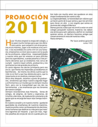 bre todo con mucho amor nos ayudaron en esta

PROMOCIÓN                                             etapa fundamental de nuestra vida.
                                                      La responsabilidad, la honestidad son valores que
                                                      ya hacen parte de lo que somos y que nos servirán




2011
                                                      para llevar en alto y con orgullo que somos ex
                                                      alumnos del colegio el Morisco
                                                      Damos gracias a Dios que nos envió a estar en este
                                                      colegio porqueallí nuestros maestros nos daban
                                                      ese ánimo para salir adelante y definir en realidad
                                                      quienes somos, en Morisco hacemos amigos que
                                                      conservaremos el resto de nuestras vidas.
                                                      Hasta siempre…


H
       ace 10 años empezó la etapa del colegio, y                             Por laura andrea garavito
       no pasó mucho tiempo para que nos diéra-                                               curso 1101
       mos cuenta que compartir con otras perso-
nas era lo máximo, jugar a las muñecas a los carri-
tos o las escondidas era como vivir en una fanta-
sía; empezamos a crecer poco a poco con la ayuda
de los profesores. Adquirimos responsabilidades
y nuevos retos que los veíamos un poco difíciles
pero los superábamos, cuando pasamos a 5 de pri-
maria decíamos que ya estábamos más cerca de
cumplir nuestro mayor anhelo, graduarnos y nos
sentíamos los más grandes de primaria.
En sexto algunos nos decían primíparos pero eso
era lo que menos nos importaba ya estábamos en
bachillerato. Así mismo nos dimos cuenta que la
vida no es fácil y que hay obstáculos pero, que lo
importante es no rendirse y siempre luchar.
Once años después, estamos a punto de graduar-
nos, tendremos que dejar nuestro segundo hogar
y enfrentarnos a un mundo que no siempre resulta
fácil, pero con la tranquilidad que nos dan las
herramientas y las enseñanzas que nos llevamos
de nuestro colegio.
Siempre recordaremos esas historias, llenas de
amigos, de alegrías, de llanto y esperanza, de
triunfos y derrotas, de maduración constante y de
gente que se encargó de hacer este tiempo inolvi-
dable.
En nuestro corazón y en nuestra mente quedarán
guardadas las enseñanzas de nuestros maestros,
nuestros profes como cariñosamente les decimos,
seres humanos que dedican su vida para que noso-
tros logremos ser mejores y que con risas, rega-
ños jaladitas de orejas de vez en cuando pero,so-
 