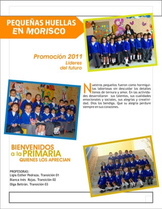 PEQUEÑAS HUELLAS
 EN MORISCO

                 Promoción 2011
                                        Líderes
                                      del futuro




                                                   N
                                                         uestros pequeños fueron como hormigui-
                                                         tas laboriosas sin descuidar los detalles
                                                         llenos de ternura y amor. En las activida-
                                                   des desarrollaron sus talentos, sus cualidades
                                                   emocionales y sociales, sus alegrías y creativi-
                                                   dad. Dios los bendiga. Que su alegría perdure
                                                   siempre en sus corazones.




 BIENVENIDOS
a la PRIMARIA
      QUIENES LOS APRECIAN

PROFESORAS:
Ligia Esther Pedraza. Transición 01
Blanca Inés Rojas. Transición 02
Olga Beltrán. Transición 03
 