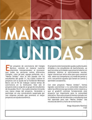 MANOS
                UNIDAS
E
      ste proyecto de convivencia del Colegio        El proyecto está manejando ayudas audiovisuales
      Morisco, consiste en mejorar nuestras          dirigidas a los estudiantes de bachicherato, ya
      relaciones interpersonales, al reconocer       que con estas actividades queremos brindarles un
que todas las personas somos diferentes              ambiente distinto al estrictamente escolar,
(religión, color de piel, equipo preferido, etc.)    lograr interactuar entre ellos para que conozcan
“Manos Unidas” nace el año pasado con los            más sobre sus compañeros y su modo de pensar y
estudiantes del grado 11, los cuales crearon el      vivir; encuentren aquello que tienen en común y
proyecto con la ayuda de la Fundación Restrepo       aprendan a aceptarlos.
Barco con el fin de trabajar nuevos temas de
convivencia en la Institución. Este año el           Con este proyecto “Manos Unidas”, hemos
proyecto está a cargo de un grupo de estudiantes     logrado concientizar a la comunidad educativa
de los grados 10 y11, los cuales estamos iniciando   sobre las diferencias que existen entre nosotros y
una nueva etapa del proyecto, llevándolo a           que el grado10 continúe fortaleciendo este
participar en una convocatoria auspiciada por        proyecto tan importante para la comunidad
una empresa privada que premiara al mejor            educativa. Para este proyecto hemos contado con
proyecto con ayuda económica.                        la colaboración de los docentes y estudiantes que
                                                     han aportado para que “Manos Unidas” sea
                                                     reconocido dentro y fuera de la Institución.

                                                                             Diego Alejandro Ramírez
                                                                                                1101
 