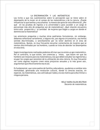 LA DISCRIMINACIÓN Y LAS MATEMÁTICAS
Los invito a que nos cuestionemos sobre la percepción que se tiene sobre el
desempeño de la mujer en el campo de las matemáticas y de la ciencia. ¿Puede
influenciar lo que leemos y escuchamos la manera de apreciar esta diferencia?, ¿Por
qué en las pruebas de ingreso a la universidad o para acceder a un cargo el
porcentaje más alto de preguntas son de matemáticas?, ¿Qué relación encuentra
entre esta proporción y la cantidad de mujeres que llegan a cargos en donde el
dominio sea la matemática?

Las anteriores preguntas y muchas otras podríamos formularnos, sin embargo,
debemos reflexionar seriamente, si alguna vez, por alguna circunstancia, nos hemos
sentido discriminados, o sencillamente por no tener dominio en el área de
matemáticas. Quizás, es muy frecuente escuchar comentarios de mujeres que se
sienten discriminados por los hombres, cuando se trata de abordar los desempeños
en esta área.

Según investigaciones realizadas podemos afirmar que no existe un gen matemático.
Por el contrario, lo que existe, son creencias y mitos, que hacen ver que los
hombres son mejores para las matemáticas y los que deben estudiar las ingenierías y
ocupar los cargos que necesiten de la utilización de esta ciencia. Es muy frecuente
ver como algunas mujeres creen estos prejuicios sexuales y lo más grave aún,
argumentan que efectivamente eso es así.

Es fundamental, que como padres de familia y educadores, ayudemos a cambiar esta
mentalidad, generando una revolución cultural, donde la ciencias exactas, en
especial, las matemáticas, sea cultivada por todos y no sea motivo para discriminar a
ninguna persona.


                                                       NELLY MARIA OLAYA BELTRAN
                                                          Docente de matemáticas
 