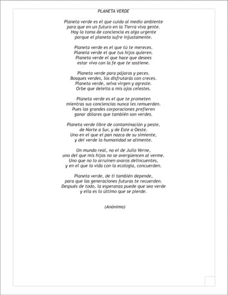 PLANETA VERDE

 Planeta verde es el que cuida al medio ambiente
  para que en un futuro en la Tierra viva gente.
    Hoy la toma de conciencia es algo urgente
      porque el planeta sufre injustamente.

     Planeta verde es el que tú te mereces.
     Planeta verde el que tus hijos quieren.
      Planeta verde el que hace que desees
       estar vivo con la fe que te sostiene.

       Planeta verde para pájaros y peces.
    Bosques verdes, los disfrutarás con creces.
      Planeta verde, selva virgen y agreste.
      Orbe que deleita a mis ojos celestes.

      Planeta verde es el que te prometen
  mientras sus conciencias nunca les remuerden.
    Pues las grandes corporaciones prefieren
     ganar dólares que también son verdes.

  Planeta verde libre de contaminación y peste,
         de Norte a Sur, y de Este a Oeste.
    Uno en el que el pan nazca de su simiente,
      y del verde la humanidad se alimente.

      Un mundo real, no el de Julio Verne,
uno del que mis hijos no se avergüencen al verme.
   Uno que no lo arruinen avaros delincuentes,
 y en el que la vida con la ecología, concuerden.

     Planeta verde, de ti también depende,
 para que las generaciones futuras te recuerden.
Después de todo, la esperanza puede que sea verde
        y ella es lo último que se pierde.


                    (Anónimo)
 