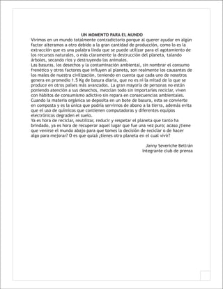 UN MOMENTO PARA EL MUNDO
Vivimos en un mundo totalmente contradictorio porque al querer ayudar en algún
factor alteramos a otro debido a la gran cantidad de producción, como lo es la
extracción que es una palabra linda que se puede utilizar para el agotamiento de
los recursos naturales, o más claramente la destrucción del planeta, talando
árboles, secando ríos y destruyendo los animales.
Las basuras, los desechos y la contaminación ambiental, sin nombrar el consumo
frenético y otros factores que influyen al planeta, son realmente los causantes de
los males de nuestra civilización, teniendo en cuenta que cada uno de nosotros
genera en promedio 1.5 Kg de basura diaria, que no es ni la mitad de lo que se
produce en otros países más avanzados. La gran mayoría de personas no están
poniendo atención a sus desechos, mezclan todo sin importarles reciclar, viven
con hábitos de consumismo adictivo sin repara en consecuencias ambientales.
Cuando la materia orgánica se deposita en un bote de basura, esta se convierte
en composta y es la única que podría servirnos de abono a la tierra, además evita
que el uso de químicos que contienen computadoras y diferentes equipos
electrónicos degraden el suelo.
Ya es hora de reciclar, reutilizar, reducir y respetar el planeta que tanto ha
brindado, ya es hora de recuperar aquel lugar que fue una vez puro; acaso ¿tiene
que venirse el mundo abajo para que tomes la decisión de reciclar o de hacer
algo para mejorar? O es que quizá ¿tienes otro planeta en el cual vivir?

                                                          Janny Severiche Beltrán
                                                        Integrante club de prensa
 