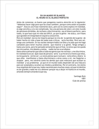EN UN MUNDO DE BLANCOS
                       EL NEGRO ES EL BLANCO PERFECTO

Antes de comenzar, es bueno que pongamos nuestra atención en lo siguiente:
“debemos hacer algo para que las cosas cambien, porque como están no pueden
seguir”. Esta es una frase realmente dura, pero así es como explico mi realidad,
es algo sencilla y a la vez complicada. Soy una persona de color y en este mundo
de opiniones divididas, de rechazo y discriminación, soy el blanco perfecto para
todos, lo que hace que mi vida sea difícil, ya que la gente me ataca, con frases
que agreden mi integridad sin siquiera conocerme.
Pero en realidad eso no me importa porque no vivo de la opinión de la gente de
haber hecho mi vida a base de todas esas críticas, sería horrible. Pero aún así,
tengo una confesión. En las noches siempre hablo con Dios y le pido que me haga
camaleón para tener muchos colores que mostrar a la gente. Tengo amigos y
hasta una novia, pero he pensado seriamente que al final, lo único que me queda
son mis sueños, mis ideales y metas, nadie me los va arrebatar.
Hasta ahora pensarán que odio a toda esa gente que me rechaza y me discrimina.
En realidad no es así. Qué clase de persona sería si yo hiciera lo mismo que ellos,
no me gustaría verme así y a veces pienso que si actuara como ellos y dijera lo
que ellos manifiestan y hasta discriminara a otros como a mí, me llegarían a
aceptar pero, me volvería como los demás que usan máscaras que ocultan su
realidad y sus problemas ya que en el mundo todos dependen de una máscara
para ser aceptados y ocultan sus miedos y problemas. Por el contrario, me siento
muy orgulloso de lo que soy, todos nacemos para muchas cosas y sé que mi destino
es ser grande y nada me va a detener porque voy a dejar mi huella en el mundo,
amando siempre amando lo que soy.

                                                                    Santiago Ruiz
                                                                             1001
                                                                   Club de prensa
 