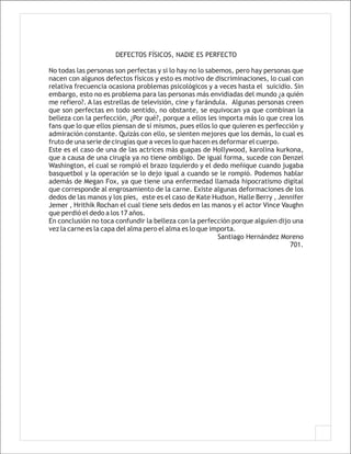DEFECTOS FÍSICOS, NADIE ES PERFECTO

No todas las personas son perfectas y si lo hay no lo sabemos, pero hay personas que
nacen con algunos defectos físicos y esto es motivo de discriminaciones, lo cual con
relativa frecuencia ocasiona problemas psicológicos y a veces hasta el suicidio. Sin
embargo, esto no es problema para las personas más envidiadas del mundo ¿a quién
me refiero?. A las estrellas de televisión, cine y farándula. Algunas personas creen
que son perfectas en todo sentido, no obstante, se equivocan ya que combinan la
belleza con la perfección, ¿Por qué?, porque a ellos les importa más lo que crea los
fans que lo que ellos piensan de sí mismos, pues ellos lo que quieren es perfección y
admiración constante. Quizás con ello, se sienten mejores que los demás, lo cual es
fruto de una serie de cirugías que a veces lo que hacen es deformar el cuerpo.
Este es el caso de una de las actrices más guapas de Hollywood, karolina kurkona,
que a causa de una cirugía ya no tiene ombligo. De igual forma, sucede con Denzel
Washington, el cual se rompió el brazo izquierdo y el dedo meñique cuando jugaba
basquetbol y la operación se lo dejo igual a cuando se le rompió. Podemos hablar
además de Megan Fox, ya que tiene una enfermedad llamada hipocratismo digital
que corresponde al engrosamiento de la carne. Existe algunas deformaciones de los
dedos de las manos y los pies, este es el caso de Kate Hudson, Halle Berry , Jennifer
Jemer , Hrithik Rochan el cual tiene seis dedos en las manos y el actor Vince Vaughn
que perdió el dedo a los 17 años.
En conclusión no toca confundir la belleza con la perfección porque alguien dijo una
vez la carne es la capa del alma pero el alma es lo que importa.
                                                          Santiago Hernández Moreno
                                                                                 701.
 
