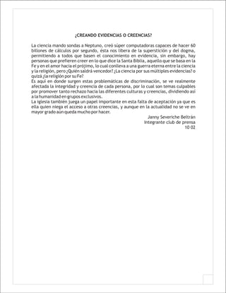 ¿CREANDO EVIDENCIAS O CREENCIAS?

La ciencia mando sondas a Neptuno, creó súper computadoras capaces de hacer 60
billones de cálculos por segundo, ésta nos libera de la superstición y del dogma,
permitiendo a todos que basen el conocimiento en evidencia, sin embargo, hay
personas que prefieren creer en lo que dice la Santa Biblia, aquello que se basa en la
Fe y en el amor hacia el prójimo, lo cual conlleva a una guerra eterna entre la ciencia
y la religión, pero ¿Quién saldrá vencedor? ¿La ciencia por sus múltiples evidencias? o
quizá ¿la religión por su Fe?
Es aquí en donde surgen estas problemáticas de discriminación, se ve realmente
afectada la integridad y creencia de cada persona, por lo cual son temas culpables
por promover tanto rechazo hacia las diferentes culturas y creencias, dividiendo así
a la humanidad en grupos exclusivos.
La iglesia también juega un papel importante en esta falta de aceptación ya que es
ella quien niega el acceso a otras creencias, y aunque en la actualidad no se ve en
mayor grado aún queda mucho por hacer.
                                                              Janny Severiche Beltrán
                                                            Integrante club de prensa
                                                                                  10 02
 