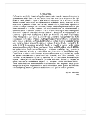 EL SECUESTRO
En Colombia alrededor de este año se han presentado cerca de cuatro mil secuestros
a menores de edad, sin contar los jóvenes que son reclutados para la guerra. Un 20%
de estos casos son reportados al ICBF. Los niños menores de 14 años son los más
secuestrados en nuestro país. Este es el caso de la pequeña Nohora Valentina Muñoz
de 10 años hija del alcalde de Fortul Arauca secuestrada el jueves 29 de septiembre
cuando se dirigía al colegio con su madre y fueron abordadas por unos hombres que
las hicieron entrar a un taxi, antes de salir de Fortul la madre fue lanzada del taxi y
los delincuentes se llevaron a Nohora. En esta ocasión, todo el país ha clamado por la
liberación, hasta que finalmente fue devuelta el 17 de octubre. Como este caso, en
Colombia se presentan muchos más a diario en donde no solo están involucrados
niños, hace poco se supo sobre el secuestro de Laurentino rojas ganadero de Huila
secuestrado el miércoles cinco de octubre por la columna móvil Teófilo forero de las
FARC, cuando se dirigía a su finca, también hemos podido observar alrededor de los
años como ha habido grandes liberaciones exitosas de secuestrados como el 13 de
junio de 2010 la operación camaleón donde se rescató a cuatro uniformados
secuestrados hace más de 12 años por la guerrilla de las FARC, el 2 de julio de 2008 la
operación Jaque donde fueron liberados 11 soldados y policías, tres ciudadanos
estadounidenses y además la ex candidata para la presidencia Ingrid Betancourt.
Estas liberaciones aunque exitosas no permiten olvidar que muchos niños hoy en día
son secuestrados por errores que ellos no han cometido como Valentina Muñoz, Luís
Santiago Lozano menor secuestrado y asesinado por su propio padre, Emanuel Rojas
hijo de Clara Rojas que nació mientras su madre estaba en cautiverio y después de
que su madre fuera liberada se empezó su búsqueda con un feliz reencuentro.
Todos los colombianos deberíamos unir nuestras voces, para exigirle a los grupos al
margen de la ley que respeten la vida de los menores de edad, que los aislemos del
conflicto para que construyan la sociedad del mañana que los adultos queremos.

                                                                     Tatiana Restrepo
                                                                                  703
 