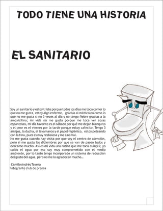 TODO TIENE UNA HISTORIA


EL SANITARIO



Soy un sanitario y estoy triste porque todos los días me toca comer lo
que no me gusta, estoy algo enfermo, gracias al médico no como lo
que no me gusta si no 3 veces al día y no tengo fiebre gracias a la
amoxicilina; mi vida no me gusta porque me toca ver cosas
espantosas, mi día favorito es el sábado por qué me dejan blanquito
y el peor es el viernes por la tarde porque estoy cafecito. Tengo 3
amigos, la ducha, el lavamanos y el papel higiénico, estoy peleando
con la tina, pues es muy resbalosa y me cae mal.
No me gusta cuando hay visita por que soy el centro de atención,
pero si me gusta los diciembres por que se van de paseo todos y
descanso mucho. Así es mi vida una rutina que me toca cumplir, yo
cuido el agua por eso soy muy comprometido con el medio
ambiente, por lo tanto tengo incorporado un sistema de reducción
del gasto del agua, pero no me lo agradecen mucho…

 Camilo Andrés Tavera
Integrante club de prensa
 
