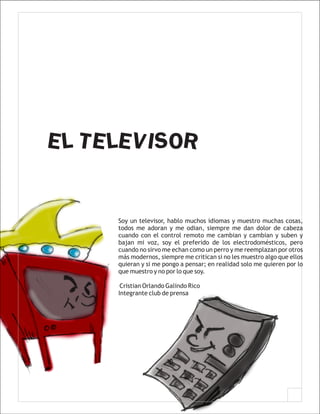 EL TELEVISOR


     Soy un televisor, hablo muchos idiomas y muestro muchas cosas,
     todos me adoran y me odian, siempre me dan dolor de cabeza
     cuando con el control remoto me cambian y cambian y suben y
     bajan mi voz, soy el preferido de los electrodomésticos, pero
     cuando no sirvo me echan como un perro y me reemplazan por otros
     más modernos, siempre me critican si no les muestro algo que ellos
     quieran y si me pongo a pensar; en realidad solo me quieren por lo
     que muestro y no por lo que soy.

      Cristian Orlando Galindo Rico
     Integrante club de prensa
 
