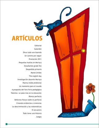 ARTÍCULOS
                             Editorial
                            Galardón
               Once toda una leyenda
                Un camino por seguir
                      Promoción 2011
         Pequeñas huellas en Morisco
                Estudiantes grado 5to
                  Despedida primaria
                        Manos Unidas
                      The english day
        Investigación docente Morisco
              Poema medio Ambiente
          Un momento para el mundo
 A proposito del foro feria pedagógico
Talentos un paso mas en la educación
                      Blanco perfecto
    Defectos físicos nadie es perfecto
      Creando evidencias o creencias
 La descriminación y las matemáticas
                         El secuestro
              Todo tiene una Historia
                               Juegos
 