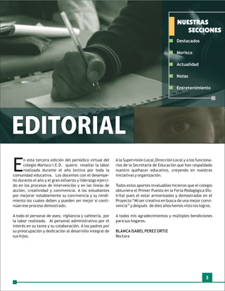 NUESTRAS
                                                                                                 SECCIONES
                                                                                              Destacados

                                                                                              Morisco

                                                                                              Actualidad

                                                                                              Notas

                                                                                              Entretenimiento




EDITORIAL
E
     n esta tercera edición del periódico virtual del      A la Supervisión Local,Dirección Local y a los funciona-
     colegio Morisco I.E.D. quiero resaltar la labor       rios de la Secretaría de Educación que han respaldado
     realizada durante el año lectivo por toda la          nuestro quehacer educativo, creyendo en nuestras
comunidad educativa. Los docentes con el desempe-          iniciativas y organización.
ño durante el año y el gran esfuerzo y liderazgo ejerci-
do en los procesos de intervención y en las líneas de      Todos estos aportes invaluables hicieron que el colegio
acción, creatividad y convivencia. A los estudiantes       obtuviera el Primer Puesto en la Feria Pedagógica Dis-
por mejorar notablemente su convivencia y su rendi-        trital pues el estar armonizados y demostrados en el
miento los cuales deben y pueden ser mejor si conti-       Proyecto “Mi ser creativo en busca de una mejor convi-
núan ese proceso demostrado.                               vencia” y después de diez años hemos visto los logros.

A todo el personal de aseo, vigilancia y cafetería, por    A todos mis agradecimientos y múltiples bendiciones
la labor realizada. Al personal administrativo por el      para sus hogares.
interés en su tarea y su colaboración. A los padres por
su preocupación y dedicación al desarrollo integral de     BLANCA ISABEL PEREZ ORTIZ
sus hijos.                                                 Rectora




                                                                                                               5
 