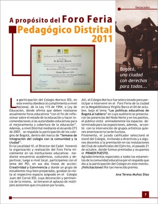 Destacados



A propósito del Foro
                   Feria
     Pedagógico Distrital
                    2011


                                                                                 Bogotá,
                                                                                 una ciudad
                                                                                 con derechos
                                                                                 para todos...



L
      a participación del Colegio Morisco IED, en    Allí, el Colegio Morisco fue seleccionado para par-
      este evento obedece al cumplimiento a nivel    ticipar e intervenir en el Foro Feria de la ciudad
      Nacional, de la Ley 115 de 1994, o Ley de      en la Megabiblioteca Virgilio Barco el 04 de octu-
Educación, donde afirma que deben realizarse         bre, bajo el lema “Las políticas educativas de
anualmente foros educativos “con el fin de refle-    Bogotá al tablero” en cuyo auditorio se presenta-
xionar sobre el estado de la educación y hacer re-   ron las ponencias del Nodo Norte y en los pasillos,
comendaciones a las autoridades educativas para      el público visitó animadamente los espacios de-
el mejoramiento y cobertura de la educación”.        terminado para las exposiciones, además, se con-
Además, a nivel Distrital mediante el Acuerdo 273    tó con la intervención de grupos artísticos quie-
de 2007, se respalda la participación de los cole-   nes amenizaron la tarde lluviosa.
gios de Bogotá, dentro del marco de “Semana de       Finalmente, el jurado calificador seleccionó el
integración del colegio con la comunidad y la        stand del Colegio, invitando a directivos y a algu-
ciudad”.                                             nos docentes a la premiación en las instalaciones
En la Localidad 10, el Director del Cadel fomentó    del Club de suboficiales del Ejército, el pasado 21
la organización y realización del Foro Feria ini-    de octubre, donde fuimos premiados y ocupamos
cialmente en las Instituciones educativas me-        el PRIMER PUESTO.
diante encuentros académicos, culturales y de-       Agradecimientos especiales a todos los estamen-
portivos; luego a nivel local, participamos con el   tos de la comunidad educativa por el respaldo que
lema del PEI, en sus dos líneas de acción:           dio a la participación del Colegio en este evento.
Creatividad y Convivencia y donde un grupo de        ¡Felicitaciones! Por tan merecido premio.
estudiantes muy bien preparados, guiaban la visi-
ta al respectivo espacio asignado en el Colegio                               Ana Teresa Muñoz Díaz
Juan del Corral IED, cuya decoración y pertinen-
cia de la misma, se llevaron el aplauso de múlti-
ples asistentes que circularon por la sala.


                                                                                                    7
 
