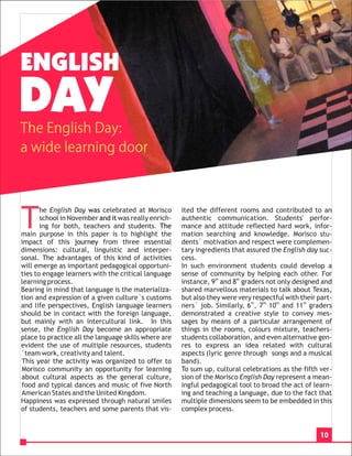 ENGLISH
DAY
The English Day:
a wide learning door




T
       he English Day was celebrated at Morisco       ited the different rooms and contributed to an
       school in November and it was really enrich-   authentic communication. Students' perfor-
       ing for both, teachers and students. The       mance and attitude reflected hard work, infor-
main purpose in this paper is to highlight the        mation searching and knowledge. Morisco stu-
impact of this journey from three essential           dents´ motivation and respect were complemen-
dimensions: cultural, linguistic and interper-        tary ingredients that assured the English day suc-
sonal. The advantages of this kind of activities      cess.
will emerge as important pedagogical opportuni-       In such environment students could develop a
ties to engage learners with the critical language    sense of community by helping each other. For
learning process.                                     instance, 9th and 8th graders not only designed and
Bearing in mind that language is the materializa-     shared marvellous materials to talk about Texas,
tion and expression of a given culture`s customs      but also they were very respectful with their part-
and life perspectives, English language learners      ners` job. Similarly, 6th, 7th 10th and 11th graders
should be in contact with the foreign language,       demonstrated a creative style to convey mes-
but mainly with an intercultural link. In this        sages by means of a particular arrangement of
sense, the English Day become an appropriate          things in the rooms, colours mixture, teachers-
place to practice all the language skills where are   students collaboration, and even alternative gen-
evident the use of multiple resources, students       res to express an idea related with cultural
´team work, creativity and talent.                    aspects (lyric genre through songs and a musical
This year the activity was organized to offer to      band).
Morisco community an opportunity for learning         To sum up, cultural celebrations as the fifth ver-
about cultural aspects as the general culture,        sion of the Morisco English Day represent a mean-
food and typical dances and music of five North       ingful pedagogical tool to broad the act of learn-
American States and the United Kingdom.               ing and teaching a language, due to the fact that
Happiness was expressed through natural smiles        multiple dimensions seem to be embedded in this
of students, teachers and some parents that vis-      complex process.


                                                                                                     10
 