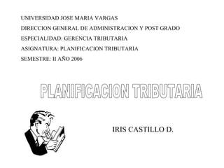 PLANIFICACION TRIBUTARIA UNIVERSIDAD JOSE MARIA VARGAS DIRECCION GENERAL DE ADMINISTRACION Y POST GRADO ESPECIALIDAD: GERENCIA TRIBUTARIA ASIGNATURA: PLANIFICACION TRIBUTARIA SEMESTRE: II AÑO 2006 IRIS CASTILLO D. 