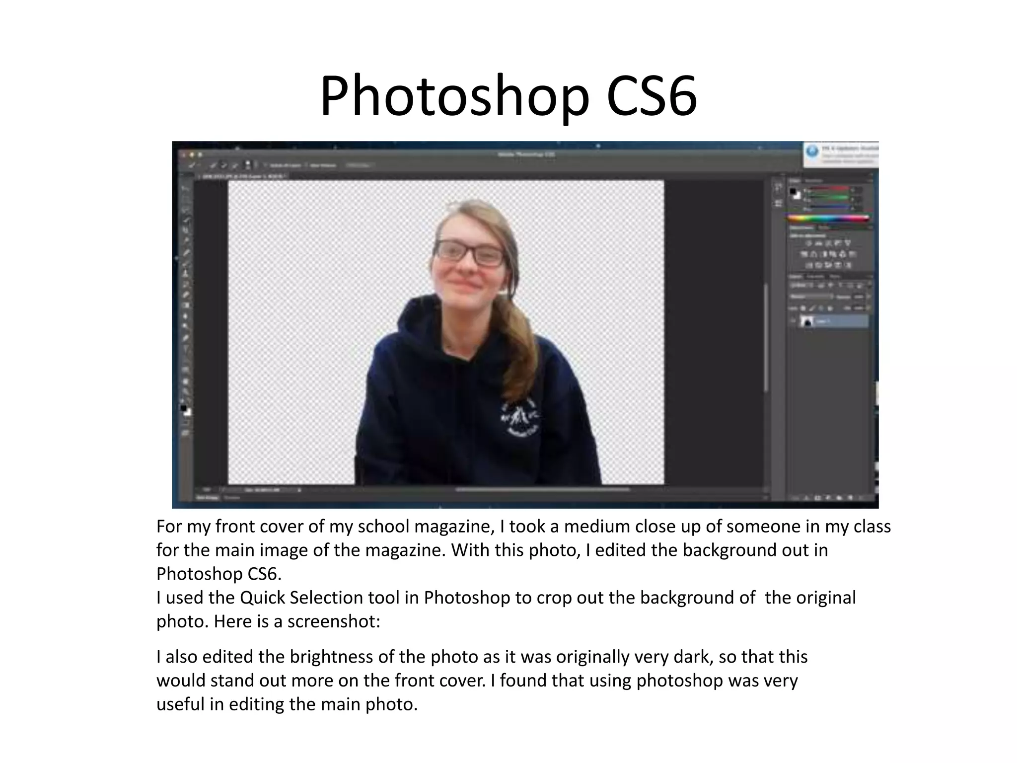 Photoshop CS6
For my front cover of my school magazine, I took a medium close up of someone in my class
for the main image of the magazine. With this photo, I edited the background out in
Photoshop CS6.
I used the Quick Selection tool in Photoshop to crop out the background of the original
photo. Here is a screenshot:
I also edited the brightness of the photo as it was originally very dark, so that this
would stand out more on the front cover. I found that using photoshop was very
useful in editing the main photo.