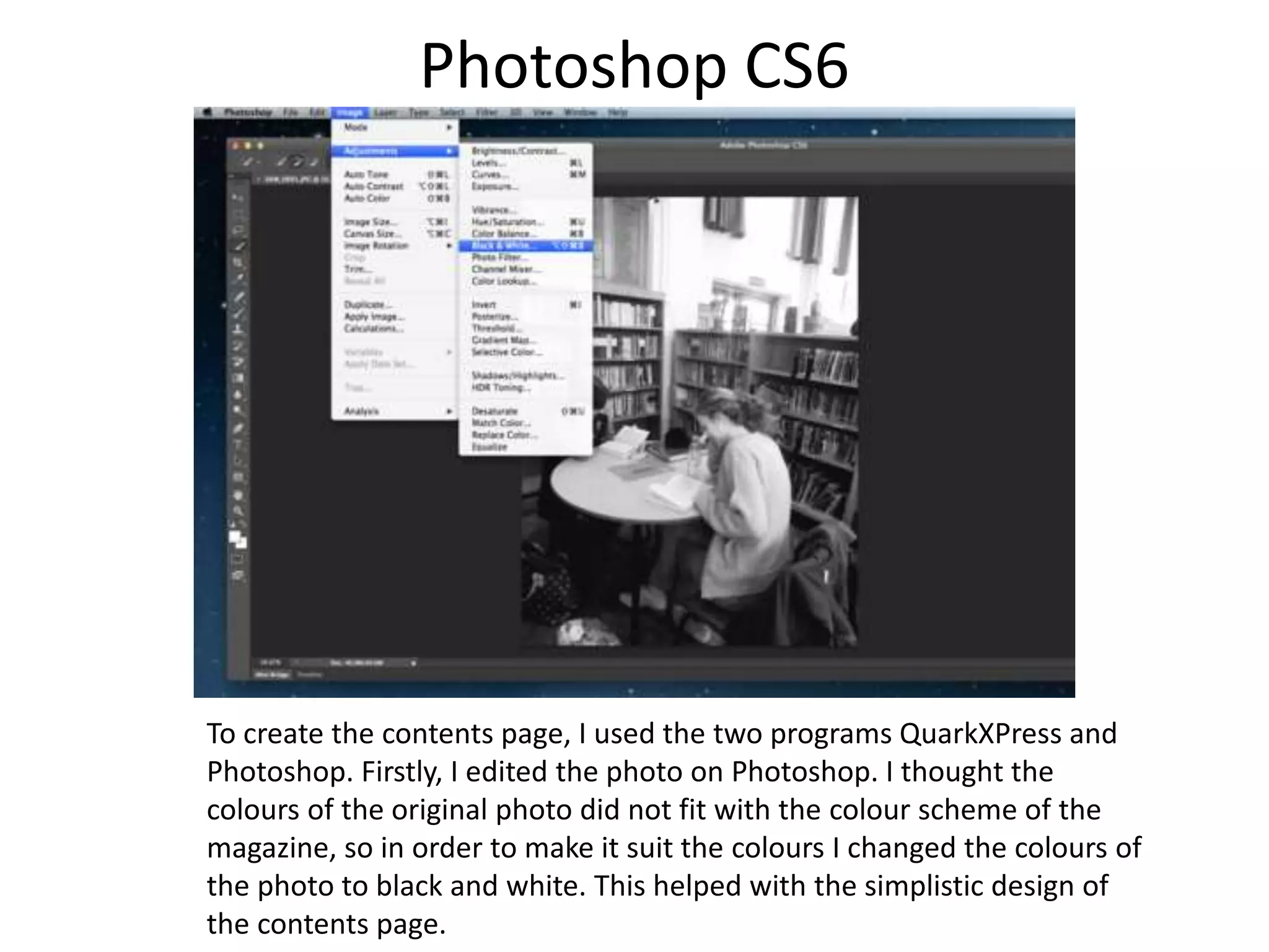 Photoshop CS6
To create the contents page, I used the two programs QuarkXPress and
Photoshop. Firstly, I edited the photo on Photoshop. I thought the
colours of the original photo did not fit with the colour scheme of the
magazine, so in order to make it suit the colours I changed the colours of
the photo to black and white. This helped with the simplistic design of
the contents page.