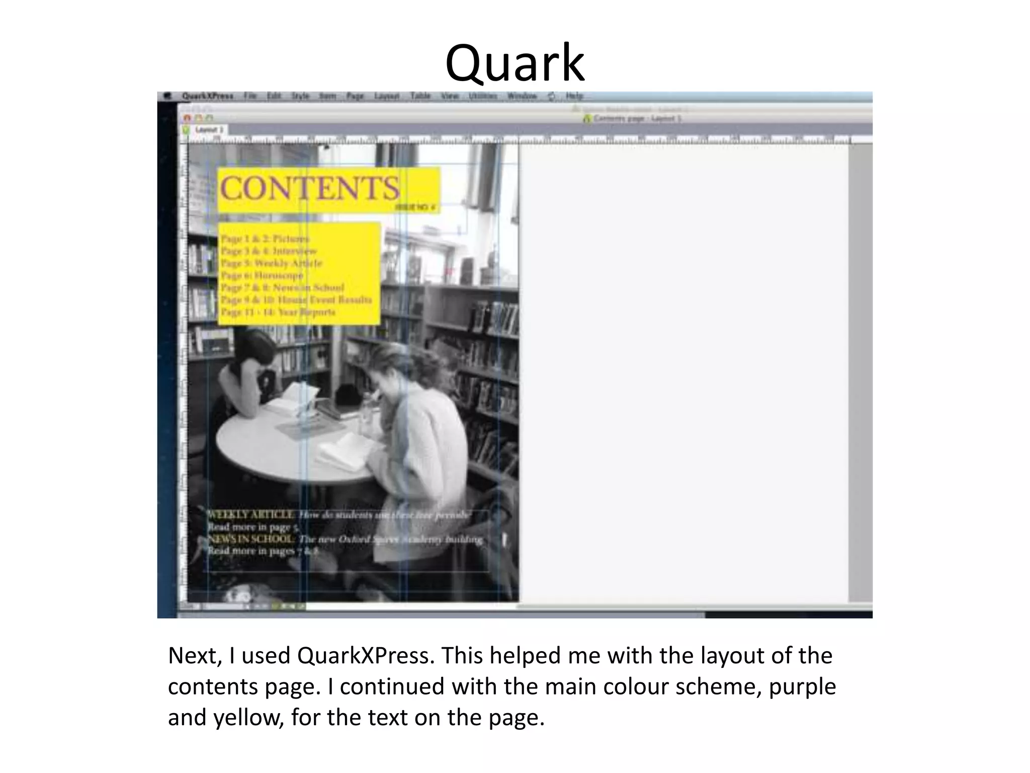 Quark
Next, I used QuarkXPress. This helped me with the layout of the
contents page. I continued with the main colour scheme, purple
and yellow, for the text on the page.