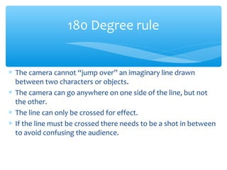 ∗ The camera cannot “jump over” an imaginary line drawn
between two characters or objects.
∗ The camera can go anywhere on one side of the line, but not
the other.
∗ The line can only be crossed for effect.
∗ If the line must be crossed there needs to be a shot in between
to avoid confusing the audience.
180 Degree rule
 