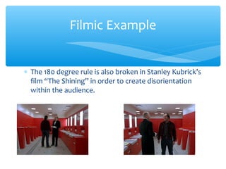 ∗ The 180 degree rule is also broken in Stanley Kubrick’s
film “The Shining” in order to create disorientation
within the audience.
Filmic Example
 