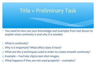 ∗ You need to now use your knowledge and examples from last lesson to
explain what continuity is and why it is needed.
1. What is continuity?
2. Why is it important? What effect does it have?
3. What are the 3 techniques used in order to create smooth continuity?
4. Example – YouTube clip/screen shot images.
5. What happens if they are not used properly? – examples?
Title = Preliminary Task
 