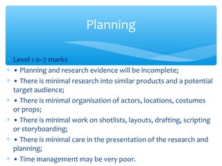 ∗ Level 1 0–7 marks
∗ • Planning and research evidence will be incomplete;
∗ • There is minimal research into similar products and a potential
target audience;
∗ • There is minimal organisation of actors, locations, costumes
or props;
∗ • There is minimal work on shotlists, layouts, drafting, scripting
or storyboarding;
∗ • There is minimal care in the presentation of the research and
planning;
∗ • Time management may be very poor.
Planning
 