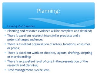 ∗ Level 4 16–20 marks
∗ Planning and research evidence will be complete and detailed;
∗ There is excellent research into similar products and a
potential target audience;
∗ There is excellent organisation of actors, locations, costumes
or props;
∗ There is excellent work on shotlists, layouts, drafting, scripting
or storyboarding;
∗ There is an excellent level of care in the presentation of the
research and planning;
∗ Time management is excellent.
Planning:
 