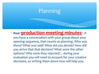 ∗ Post ‘production meeting minutes’. If
you have a conversation with your group about your
opening sequence, that counts as planning. Who was
there? What was said? What did you decide? How did
you arrive that that decision? What were the other
options? Why were they rejected?... during your
evaluation you will need to account for your creative
decisions, so writing them down now will help you.
Planning
 