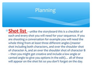 ∗Shot list – unlike the storyboard this is a checklist of
each and every shot you will need for your sequence. If you
are shooting a conversation for example you will need the
whole thing from at least three different angles (master
shot including both characters, and over the shoulder shot
of character A, and an over the shoulder shot of character B
– then you might get creative and include a low angle or
canted angle to give you options in the edit)… all of these
will appear on the shot list so you don’t forget on the day.
Planning
 