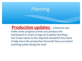 ∗  Production updates – whenever you
make some progress (when you produce the
storyboard or script or logo etc) update the blog –
has it been done to the required standard? How does
it help move the production forward? Have you learnt
anything useful along the way?
Planning
 