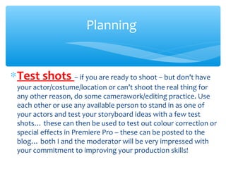 ∗Test shots – if you are ready to shoot – but don’t have
your actor/costume/location or can’t shoot the real thing for
any other reason, do some camerawork/editing practice. Use
each other or use any available person to stand in as one of
your actors and test your storyboard ideas with a few test
shots… these can then be used to test out colour correction or
special effects in Premiere Pro – these can be posted to the
blog… both I and the moderator will be very impressed with
your commitment to improving your production skills!
Planning
 