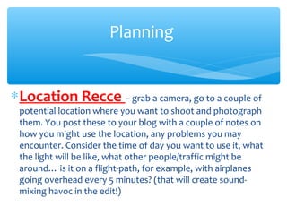 ∗Location Recce – grab a camera, go to a couple of
potential location where you want to shoot and photograph
them. You post these to your blog with a couple of notes on
how you might use the location, any problems you may
encounter. Consider the time of day you want to use it, what
the light will be like, what other people/traffic might be
around… is it on a flight-path, for example, with airplanes
going overhead every 5 minutes? (that will create sound-
mixing havoc in the edit!)
Planning
 