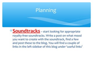 ∗Soundtracks – start looking for appropriate
royalty-free soundtracks. Write a post on what mood
you want to create with the soundtrack, find a few
and post these to the blog. You will find a couple of
links in the left sidebar of this blog under ‘useful links’
Planning
 
