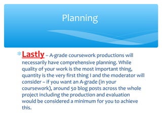 ∗Lastly – A-grade coursework productions will
necessarily have comprehensive planning. While
quality of your work is the most important thing,
quantity is the very first thing I and the moderator will
consider – if you want an A-grade (in your
coursework), around 50 blog posts across the whole
project including the production and evaluation
would be considered a minimum for you to achieve
this.
Planning
 