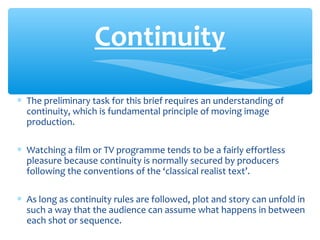 ∗ The preliminary task for this brief requires an understanding of
continuity, which is fundamental principle of moving image
production.
∗ Watching a film or TV programme tends to be a fairly effortless
pleasure because continuity is normally secured by producers
following the conventions of the ‘classical realist text’.
∗ As long as continuity rules are followed, plot and story can unfold in
such a way that the audience can assume what happens in between
each shot or sequence.
Continuity
 