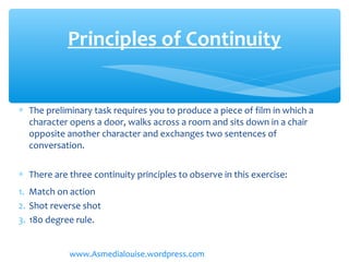 ∗ The preliminary task requires you to produce a piece of film in which a
character opens a door, walks across a room and sits down in a chair
opposite another character and exchanges two sentences of
conversation.
∗ There are three continuity principles to observe in this exercise:
1. Match on action
2. Shot reverse shot
3. 180 degree rule.
Principles of Continuity
www.Asmedialouise.wordpress.com
 
