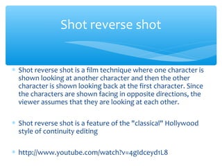 ∗ Shot reverse shot is a film technique where one character is
shown looking at another character and then the other
character is shown looking back at the first character. Since
the characters are shown facing in opposite directions, the
viewer assumes that they are looking at each other.
∗ Shot reverse shot is a feature of the "classical" Hollywood
style of continuity editing
∗ http://www.youtube.com/watch?v=4gIdceyd1L8
Shot reverse shot
 