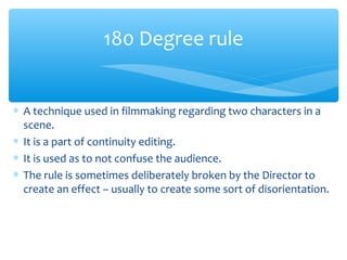 ∗ A technique used in filmmaking regarding two characters in a
scene.
∗ It is a part of continuity editing.
∗ It is used as to not confuse the audience.
∗ The rule is sometimes deliberately broken by the Director to
create an effect – usually to create some sort of disorientation.
180 Degree rule
 
