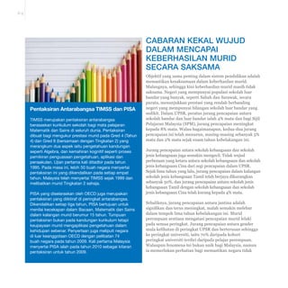 E-9 
CABARAN KEKAL WUJUD 
DALAM MENCAPAI 
KEBERHASILAN MURID 
SECARA SAKSAMA 
Objektif yang sama penting dalam sistem pendidikan adalah 
memastikan kesaksamaan dalam keberhasilan murid. 
Malangnya, sehingga kini keberhasilan murid masih tidak 
saksama. Negeri yang mempunyai populasi sekolah luar 
bandar yang banyak, seperti Sabah dan Sarawak, secara 
purata, menunjukkan prestasi yang rendah berbanding 
negeri yang mempunyai bilangan sekolah luar bandar yang 
sedikit. Dalam UPSR, peratus jurang pencapaian antara 
sekolah bandar dan luar bandar ialah 4% mata dan bagi Sijil 
Pelajaran Malaysia (SPM), jurang pencapaian meningkat 
kepada 8% mata. Walau bagaimanapun, kedua-dua jurang 
pencapaian ini telah menurun, masing-masing sebanyak 5% 
mata dan 2% mata sejak enam tahun kebelakangan ini. 
Jurang pencapaian antara sekolah kebangsaan dan sekolah 
jenis kebangsaan juga semakin mengecil. Tidak wujud 
perbezaan yang ketara antara sekolah kebangsaan dan sekolah 
jenis kebangsaan Cina dari segi pencapaian dalam UPSR. 
Sejak lima tahun yang lalu, jurang pencapaian dalam kalangan 
sekolah jenis kebangsaan Tamil telah berjaya dikurangkan 
sebanyak 50%, dan jurang pencapaian antara sekolah jenis 
kebangsaan Tamil dengan sekolah kebangsaan dan sekolah 
jenis kebangsaan Cina telah kurang kepada 4% mata. 
Sebaliknya, jurang pencapaian antara jantina adalah 
VLJQL¿NDQGDQWHUXVPHQLQJNDWPDODKVHPDNLQPHOHEDU 
dalam tempoh lima tahun kebelakangan ini. Murid 
perempuan sentiasa mengatasi pencapaian murid lelaki 
pada semua peringkat. Jurang pencapaian antara gender 
mula kelihatan di peringkat UPSR dan berterusan sehingga 
ke peringkat universiti, iaitu 70% daripada kohort 
peringkat universiti terdiri daripada pelajar perempuan. 
Walaupun fenomena ini bukan unik bagi Malaysia, namun 
ia memerlukan perhatian bagi memastikan negara tidak 
Pentaksiran Antarabangsa TIMSS dan PISA 
TIMSS merupakan pentaksiran antarabangsa 
berasaskan kurikulum sekolah bagi mata pelajaran 
Matematik dan Sains di seluruh dunia. Pentaksiran 
dibuat bagi mengukur prestasi murid pada Gred 4 (Tahun 
4) dan Gred 8 (bersamaan dengan Tingkatan 2) yang 
merangkum dua aspek iaitu pengetahuan kandungan 
seperti Algebra, dan kemahiran kognitif seperti proses 
pemikiran penguasaan pengetahuan, aplikasi dan 
penaakulan. Ujian pertama kali ditadbir pada tahun 
1995. Pada masa ini, lebih 50 buah negara menyertai 
pentaksiran ini yang dikendalikan pada setiap empat 
tahun. Malaysia telah menyertai TIMSS sejak 1999 dan 
melibatkan murid Tingkatan 2 sahaja. 
PISA yang diselaraskan oleh OECD juga merupakan 
pentaksiran yang diiktiraf di peringkat antarabangsa. 
Dikendalikan setiap tiga tahun, PISA bertujuan untuk 
menilai kecekapan dalam Bacaan, Matematik dan Sains 
dalam kalangan murid berumur 15 tahun. Tumpuan 
pentaksiran bukan pada kandungan kurikulum tetapi 
keupayaan murid mengaplikasi pengetahuan dalam 
kehidupan sebenar. Penyertaan juga meliputi negara 
di luar keanggotaan OECD dengan pelibatan 74 
buah negara pada tahun 2009. Kali pertama Malaysia 
menyertai PISA ialah pada tahun 2010 sebagai kitaran 
pentaksiran untuk tahun 2009. 
 